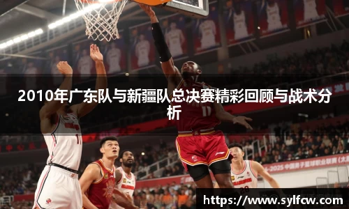 2010年广东队与新疆队总决赛精彩回顾与战术分析