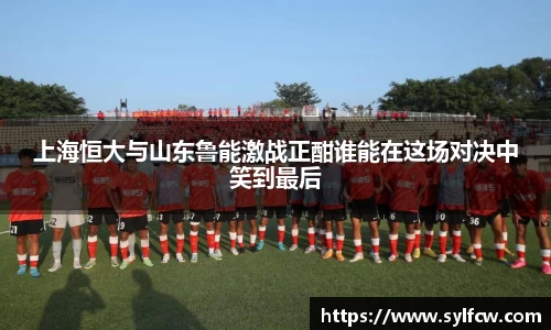 上海恒大与山东鲁能激战正酣谁能在这场对决中笑到最后